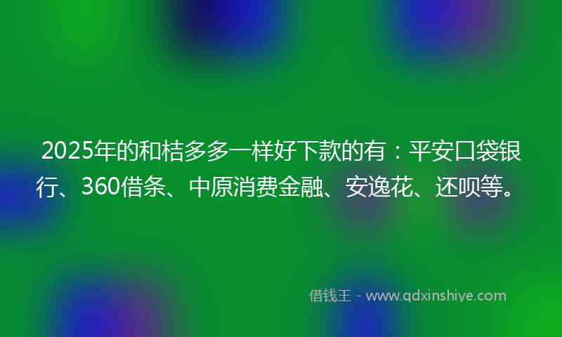 2025年的和桔多多一样好下款的有：平安口袋银行、360借条、中原消费金融、安逸花、还呗等。