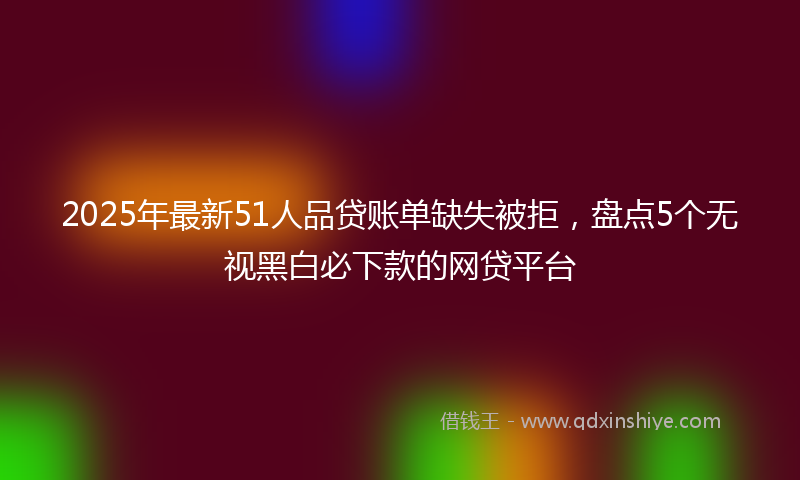 2025年最新51人品贷账单缺失被拒，盘点5个无视黑白必下款的网贷平台