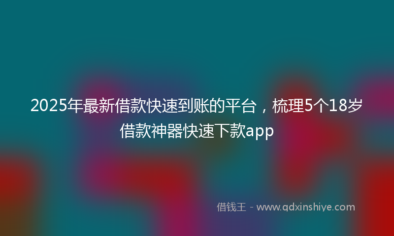 2025年最新借款快速到账的平台，梳理5个18岁借款神器快速下款app