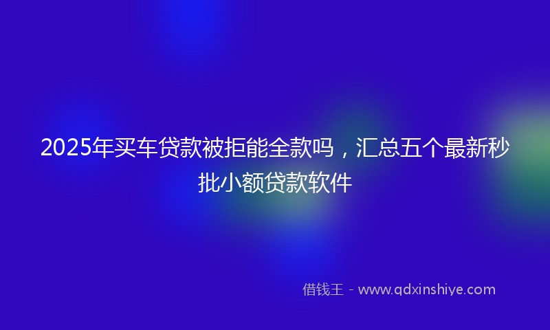 2025年买车贷款被拒能全款吗，汇总五个最新秒批小额贷款软件