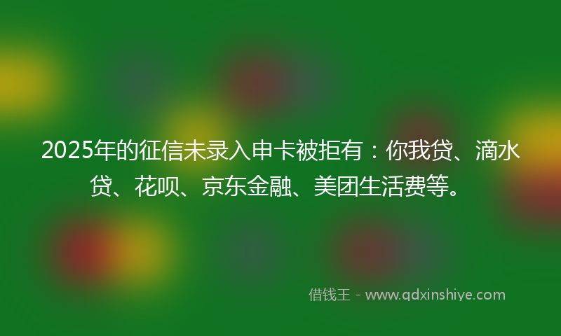 2025年的征信未录入申卡被拒有：你我贷、滴水贷、花呗、京东金融、美团生活费等。