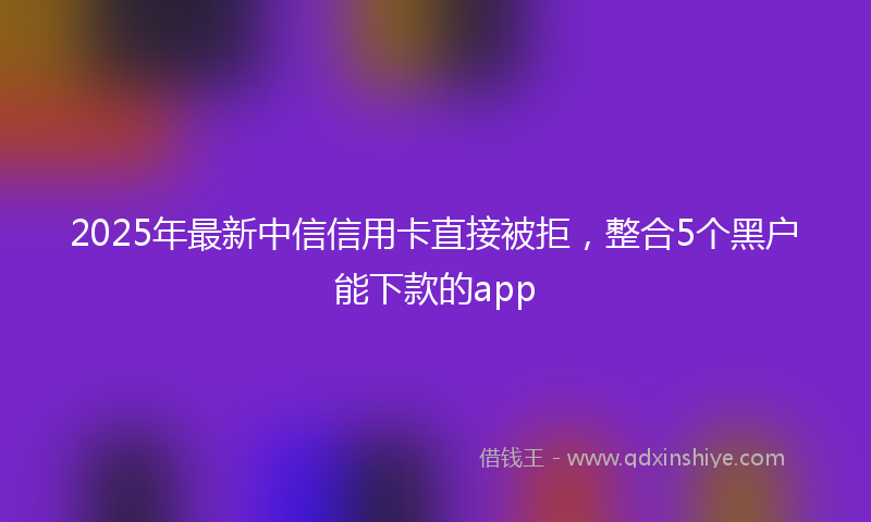 2025年最新中信信用卡直接被拒，整合5个黑户能下款的app