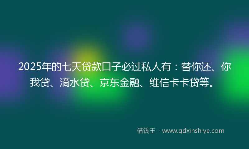 2025年的七天贷款口子必过私人有：替你还、你我贷、滴水贷、京东金融、维信卡卡贷等。