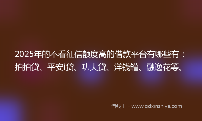 2025年的不看征信额度高的借款平台有哪些有：拍拍贷、平安i贷、功夫贷、洋钱罐、融逸花等。
