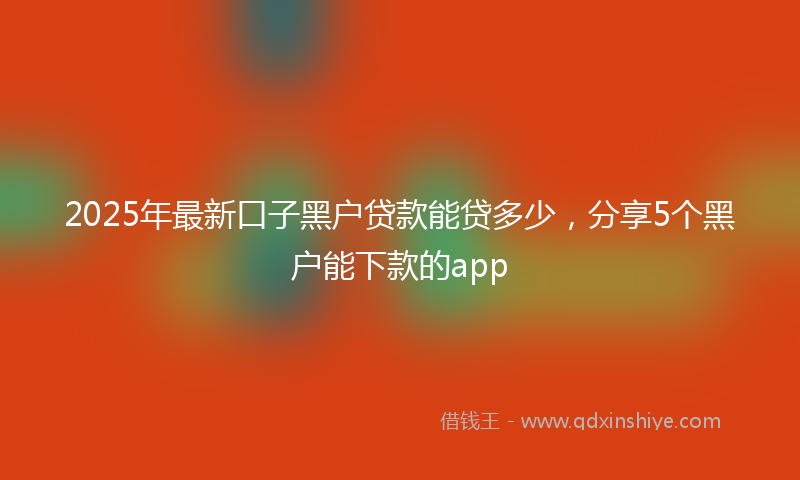 2025年最新口子黑户贷款能贷多少，分享5个黑户能下款的app