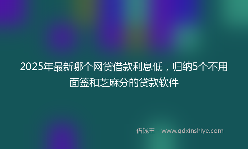 2025年最新哪个网贷借款利息低，归纳5个不用面签和芝麻分的贷款软件