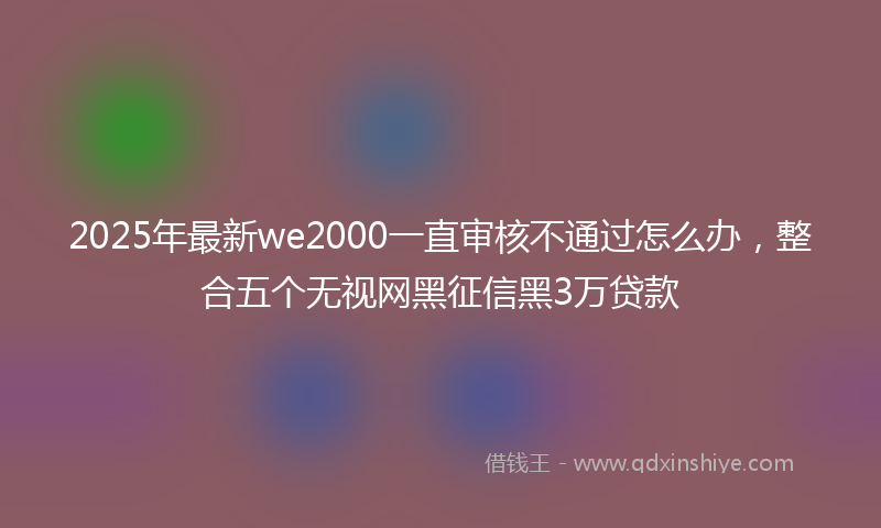 2025年最新we2000一直审核不通过怎么办，整合五个无视网黑征信黑3万贷款
