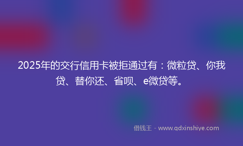 2025年的交行信用卡被拒通过有：微粒贷、你我贷、替你还、省呗、e微贷等。