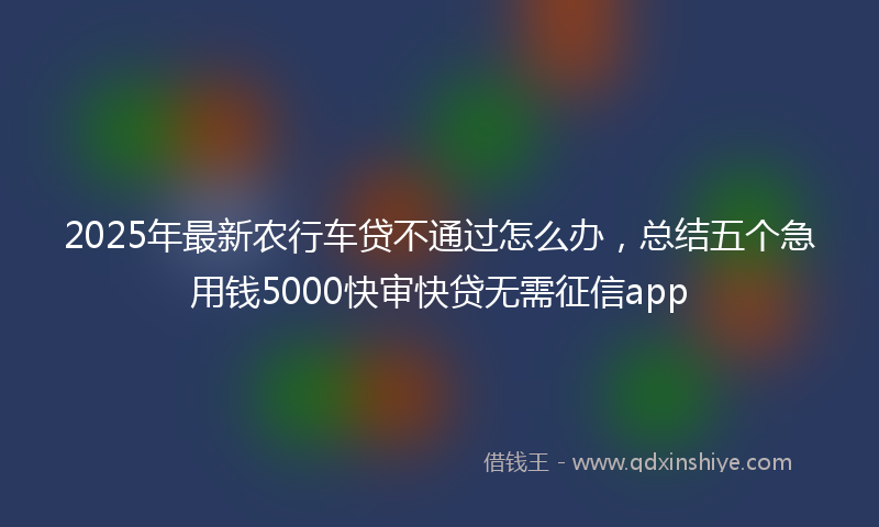 2025年最新农行车贷不通过怎么办，总结五个急用钱5000快审快贷无需征信app