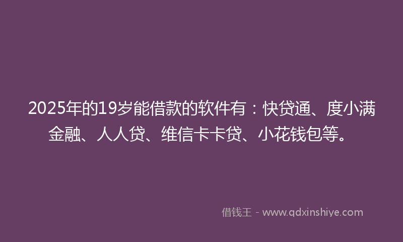 2025年的19岁能借款的软件有：快贷通、度小满金融、人人贷、维信卡卡贷、小花钱包等。