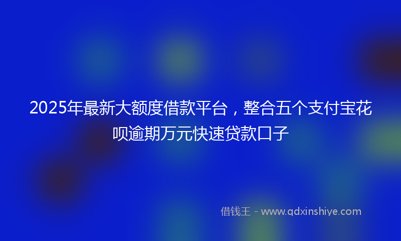 2025年最新大额度借款平台，整合五个支付宝花呗逾期万元快速贷款口子