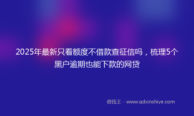 2025年最新只看额度不借款查征信吗，梳理5个黑户逾期也能下款的网贷