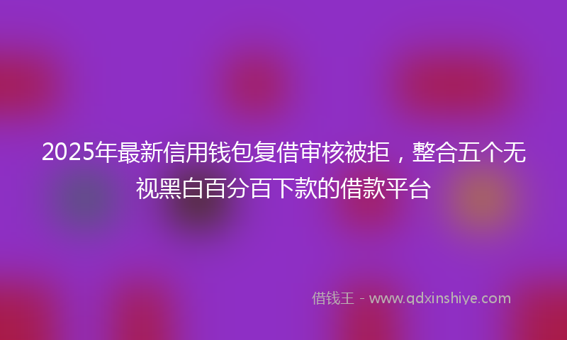 2025年最新信用钱包复借审核被拒，整合五个无视黑白百分百下款的借款平台