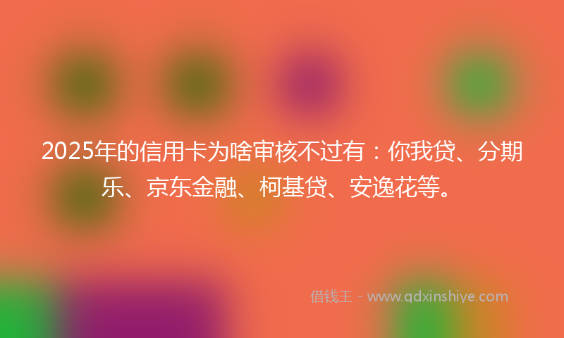 2025年的信用卡为啥审核不过有：你我贷、分期乐、京东金融、柯基贷、安逸花等。