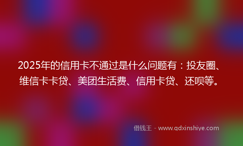 2025年的信用卡不通过是什么问题有：投友圈、维信卡卡贷、美团生活费、信用卡贷、还呗等。