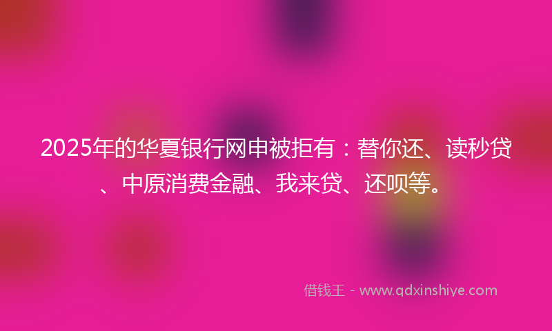 2025年的华夏银行网申被拒有：替你还、读秒贷、中原消费金融、我来贷、还呗等。