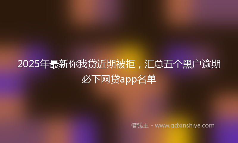 2025年最新你我贷近期被拒，汇总五个黑户逾期必下网贷app名单
