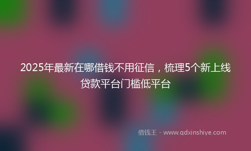 2025年最新在哪借钱不用征信，梳理5个新上线贷款平台门槛低平台