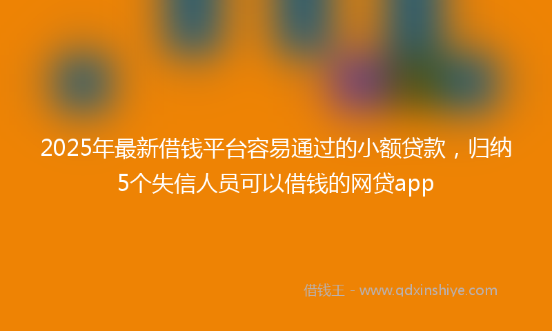 2025年最新借钱平台容易通过的小额贷款，归纳5个失信人员可以借钱的网贷app
