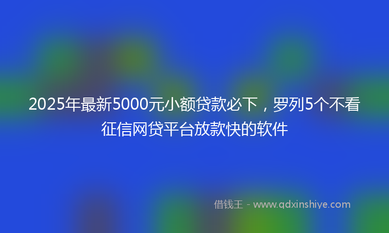 2025年最新5000元小额贷款必下，罗列5个不看征信网贷平台放款快的软件
