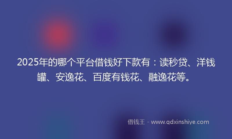 2025年的哪个平台借钱好下款有：读秒贷、洋钱罐、安逸花、百度有钱花、融逸花等。