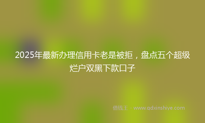2025年最新办理信用卡老是被拒，盘点五个超级烂户双黑下款口子