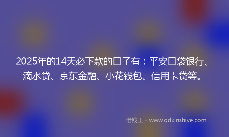 2025年的14天必下款的口子有：平安口袋银行、滴水贷、京东金融、小花钱包、信用卡贷等。