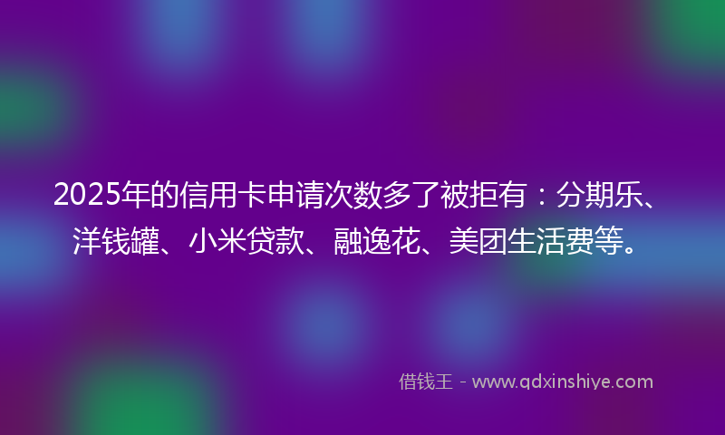 2025年的信用卡申请次数多了被拒有：分期乐、洋钱罐、小米贷款、融逸花、美团生活费等。