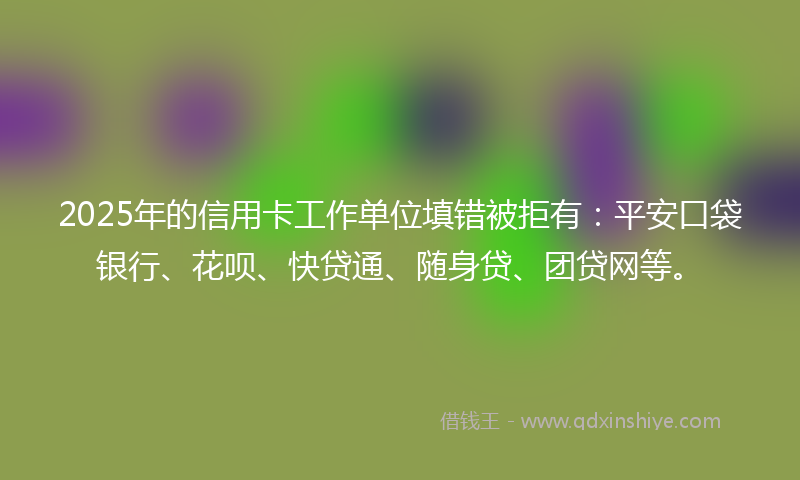 2025年的信用卡工作单位填错被拒有：平安口袋银行、花呗、快贷通、随身贷、团贷网等。