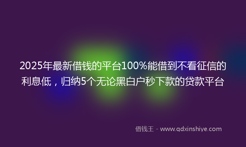 2025年最新借钱的平台100%能借到不看征信的利息低，归纳5个无论黑白户秒下款的贷款平台