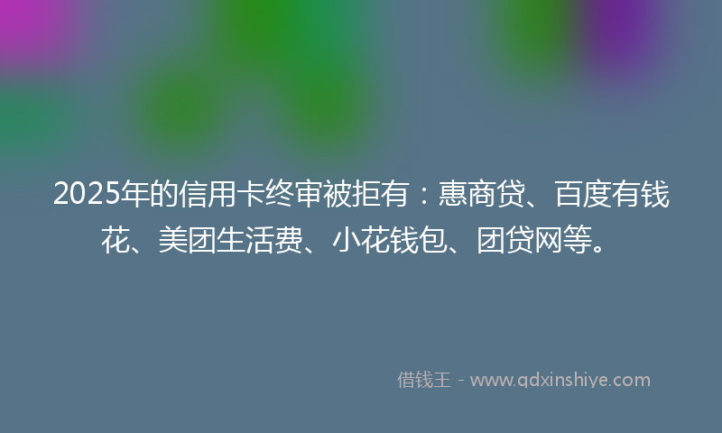 2025年的信用卡终审被拒有：惠商贷、百度有钱花、美团生活费、小花钱包、团贷网等。