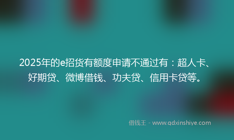 2025年的e招货有额度申请不通过有：超人卡、好期贷、微博借钱、功夫贷、信用卡贷等。