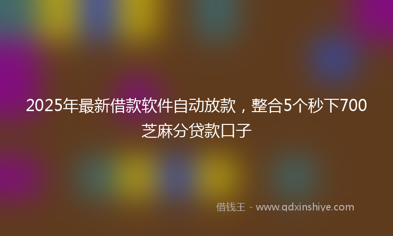 2025年最新借款软件自动放款，整合5个秒下700芝麻分贷款口子