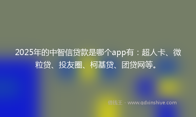 2025年的中智信贷款是哪个app有：超人卡、微粒贷、投友圈、柯基贷、团贷网等。