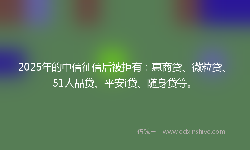 2025年的中信征信后被拒有：惠商贷、微粒贷、51人品贷、平安i贷、随身贷等。