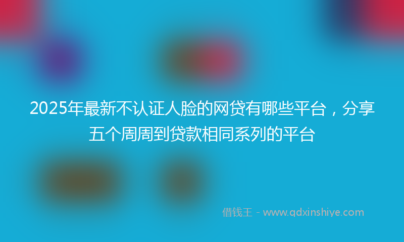 2025年最新不认证人脸的网贷有哪些平台，分享五个周周到贷款相同系列的平台