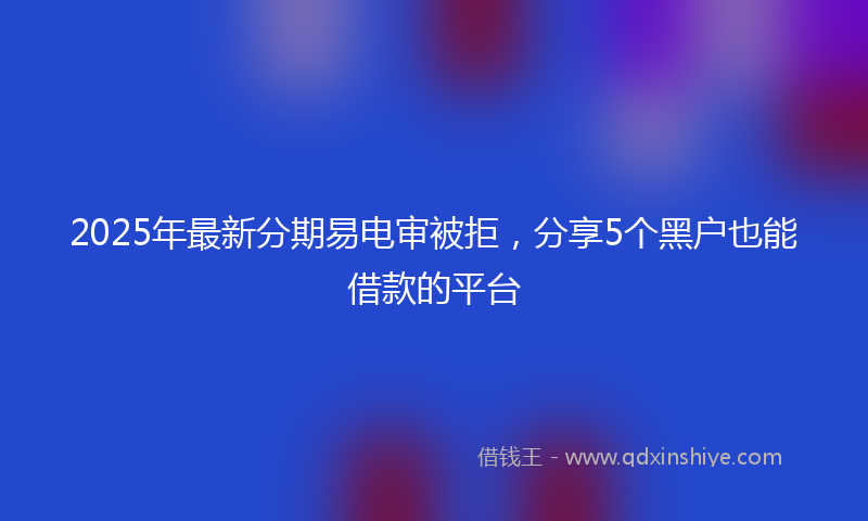 2025年最新分期易电审被拒，分享5个黑户也能借款的平台