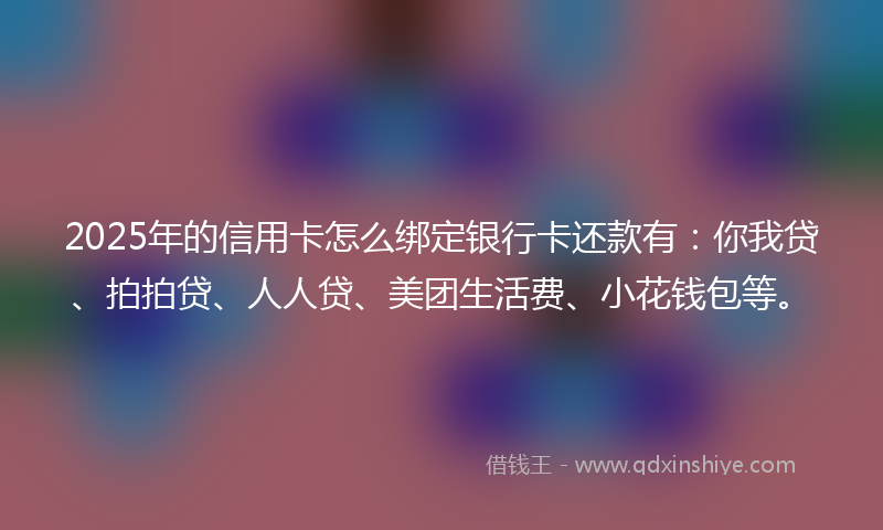 2025年的信用卡怎么绑定银行卡还款有：你我贷、拍拍贷、人人贷、美团生活费、小花钱包等。