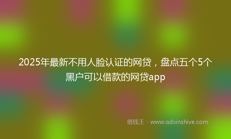 2025年最新不用人脸认证的网贷，盘点五个5个黑户可以借款的网贷app