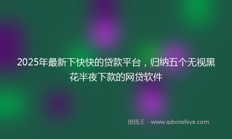 2025年最新下快快的贷款平台，归纳五个无视黑花半夜下款的网贷软件