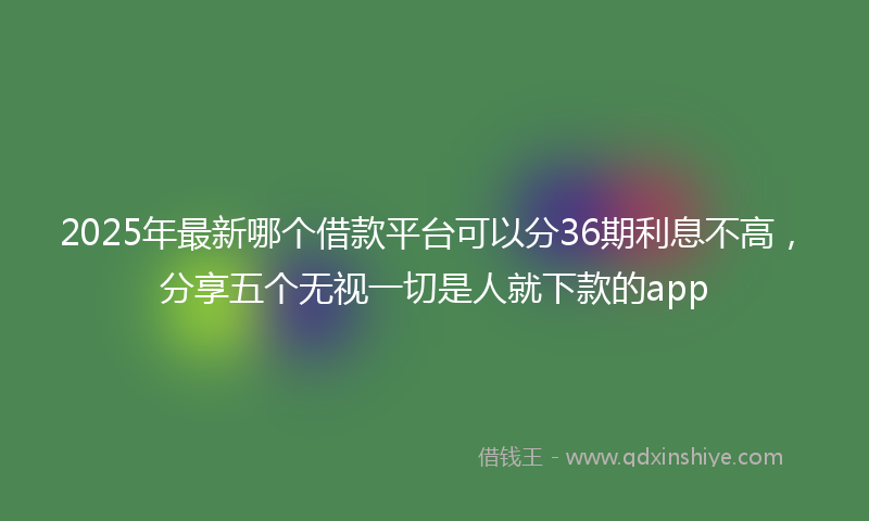 2025年最新哪个借款平台可以分36期利息不高，分享五个无视一切是人就下款的app