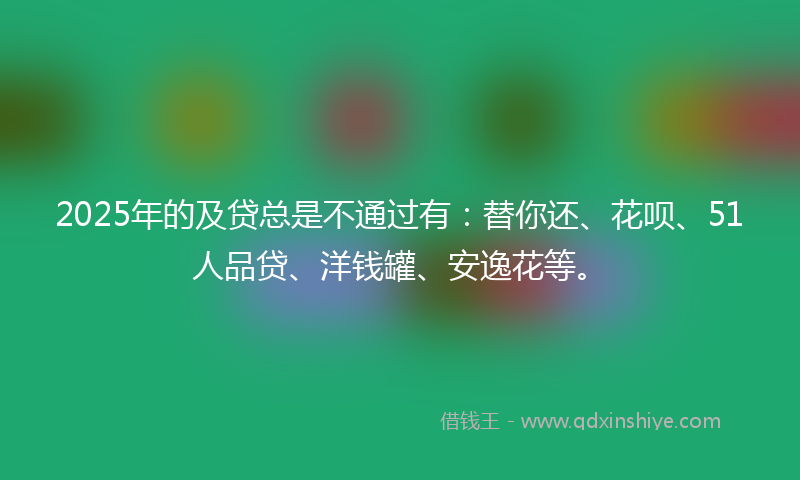 2025年的及贷总是不通过有：替你还、花呗、51人品贷、洋钱罐、安逸花等。