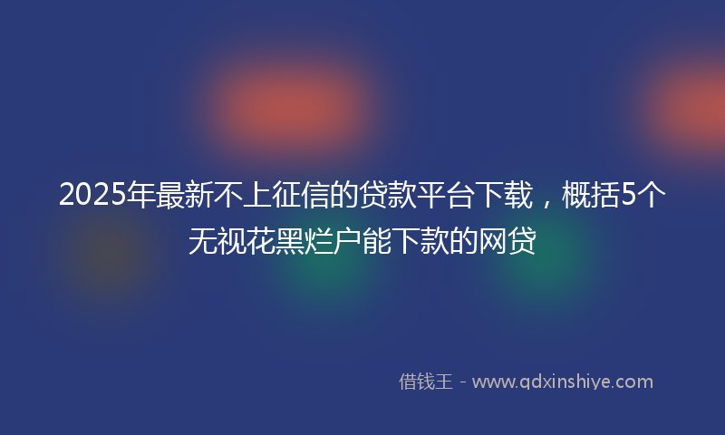 2025年最新不上征信的贷款平台下载，概括5个无视花黑烂户能下款的网贷