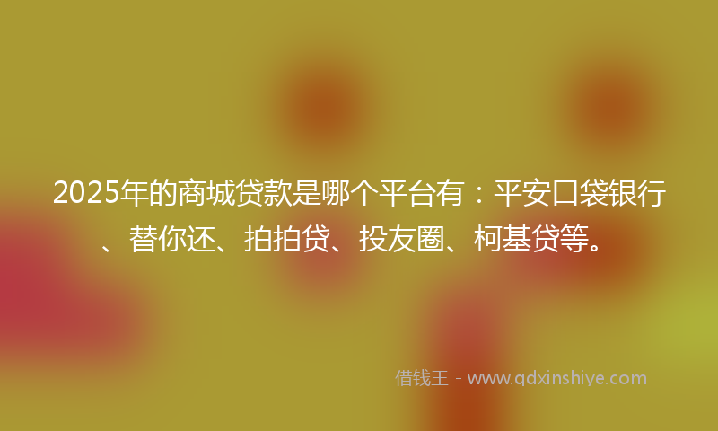 2025年的商城贷款是哪个平台有：平安口袋银行、替你还、拍拍贷、投友圈、柯基贷等。