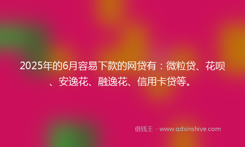 2025年的6月容易下款的网贷有：微粒贷、花呗、安逸花、融逸花、信用卡贷等。