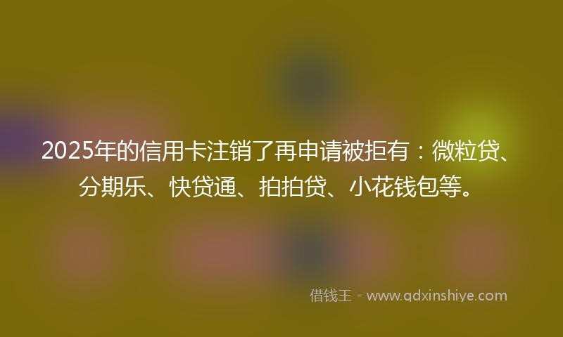 2025年的信用卡注销了再申请被拒有：微粒贷、分期乐、快贷通、拍拍贷、小花钱包等。