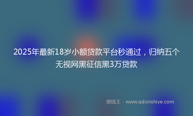 2025年最新18岁小额贷款平台秒通过，归纳五个无视网黑征信黑3万贷款