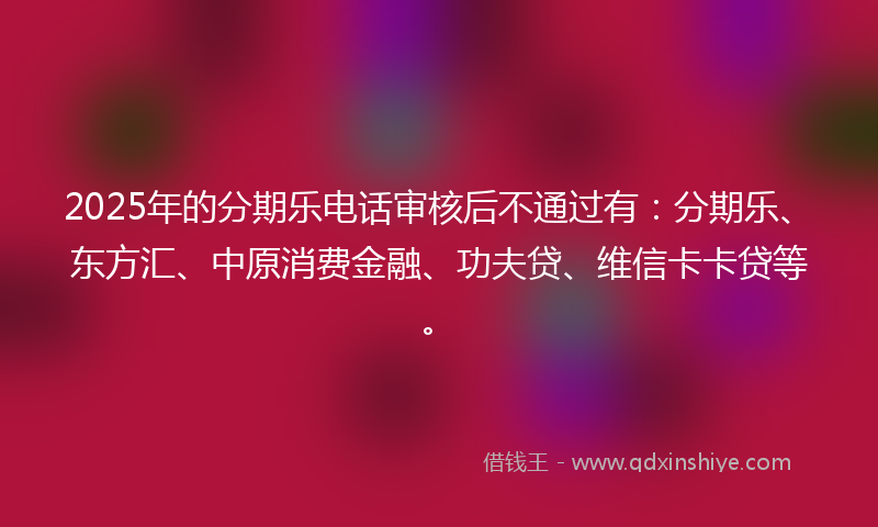 2025年的分期乐电话审核后不通过有：分期乐、东方汇、中原消费金融、功夫贷、维信卡卡贷等。