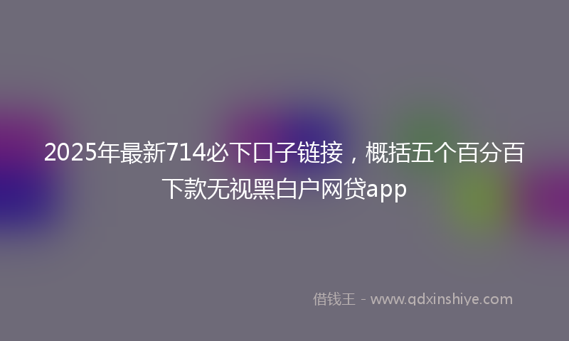 2025年最新714必下口子链接，概括五个百分百下款无视黑白户网贷app