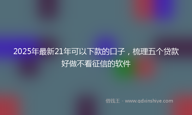 2025年最新21年可以下款的口子，梳理五个贷款好做不看征信的软件